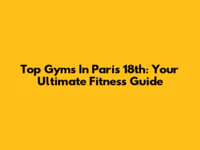 Top Gyms In Paris 18th: Your Ultimate Fitness Guide