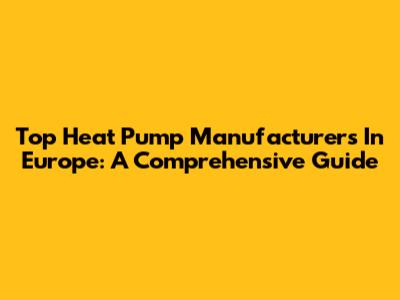 Top Heat Pump Manufacturers In Europe: A Comprehensive Guide