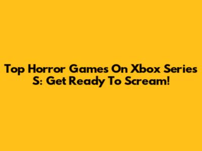Top Horror Games On Xbox Series S: Get Ready To Scream!