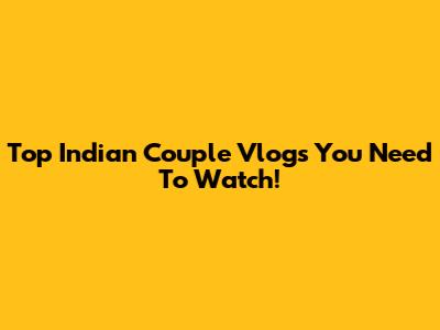 Top Indian Couple Vlogs You Need To Watch!