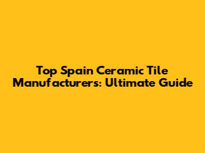 Top Spain Ceramic Tile Manufacturers: Ultimate Guide