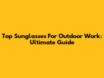 Top Sunglasses For Outdoor Work: Ultimate Guide