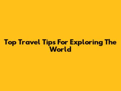Top Travel Tips For Exploring The World