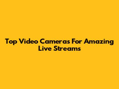 Top Video Cameras For Amazing Live Streams