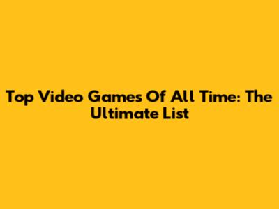 Top Video Games Of All Time: The Ultimate List