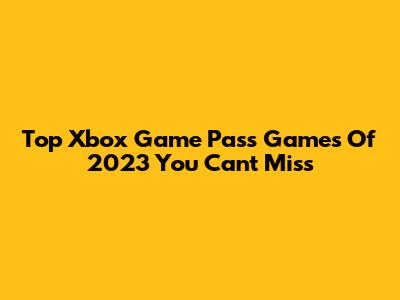 Top Xbox Game Pass Games Of 2023 You Can't Miss