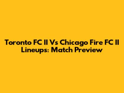 Toronto FC II Vs Chicago Fire FC II Lineups: Match Preview