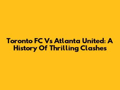 Toronto FC Vs Atlanta United: A History Of Thrilling Clashes