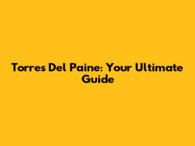 Torres Del Paine: Your Ultimate Guide