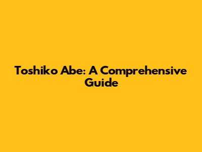Toshiko Abe: A Comprehensive Guide