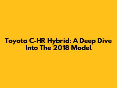Toyota C-HR Hybrid: A Deep Dive Into The 2018 Model