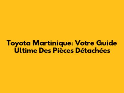 Toyota Martinique: Votre Guide Ultime Des Pièces Détachées