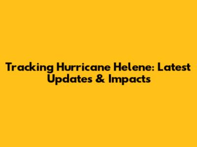 Tracking Hurricane Helene: Latest Updates & Impacts