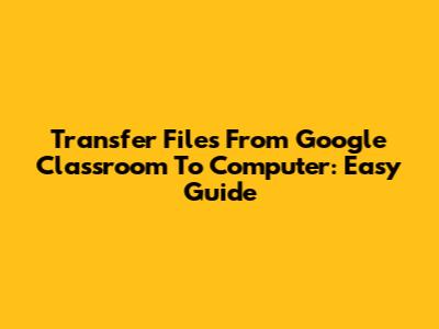 Transfer Files From Google Classroom To Computer: Easy Guide