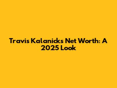 Travis Kalanick's Net Worth: A 2025 Look