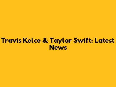 Travis Kelce & Taylor Swift: Latest News