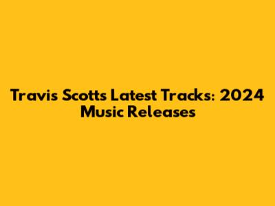 Travis Scott's Latest Tracks: 2024 Music Releases