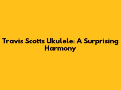 Travis Scott's Ukulele: A Surprising Harmony
