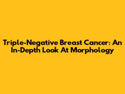 Triple-Negative Breast Cancer: An In-Depth Look At Morphology
