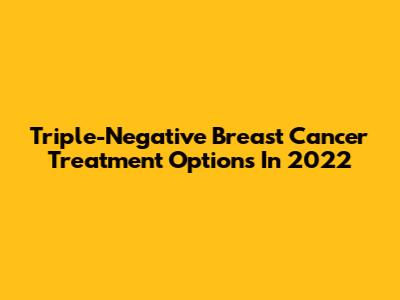 Triple-Negative Breast Cancer Treatment Options In 2022