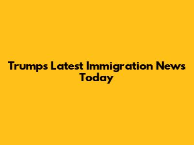 Trump's Latest Immigration News Today