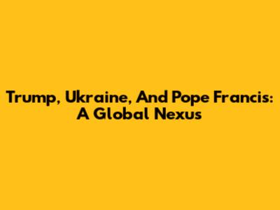 Trump, Ukraine, And Pope Francis: A Global Nexus