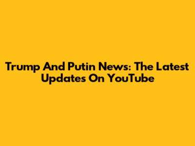 Trump And Putin News: The Latest Updates On YouTube