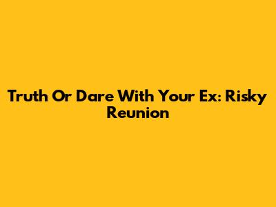 Truth Or Dare With Your Ex: Risky Reunion