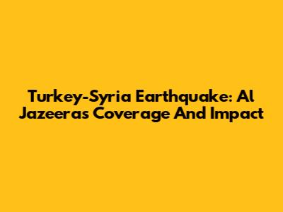 Turkey-Syria Earthquake: Al Jazeera's Coverage And Impact