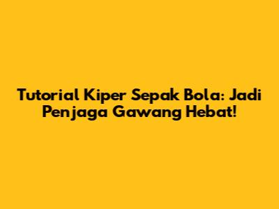 Tutorial Kiper Sepak Bola: Jadi Penjaga Gawang Hebat!