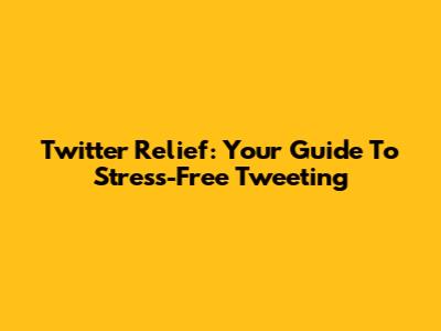 Twitter Relief: Your Guide To Stress-Free Tweeting