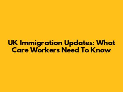 UK Immigration Updates: What Care Workers Need To Know