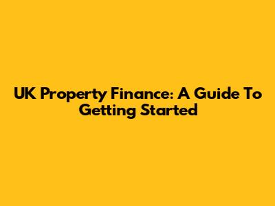 UK Property Finance: A Guide To Getting Started