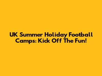UK Summer Holiday Football Camps: Kick Off The Fun!