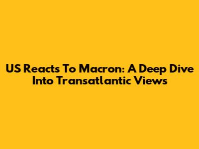 US Reacts To Macron: A Deep Dive Into Transatlantic Views
