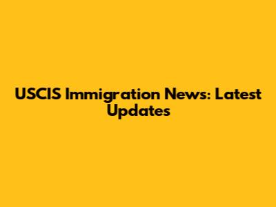 USCIS Immigration News: Latest Updates