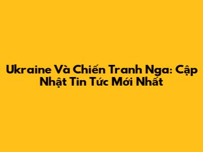Ukraine Và Chiến Tranh Nga: Cập Nhật Tin Tức Mới Nhất