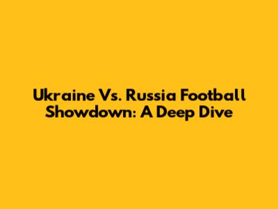 Ukraine Vs. Russia Football Showdown: A Deep Dive