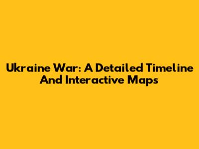 Ukraine War: A Detailed Timeline And Interactive Maps