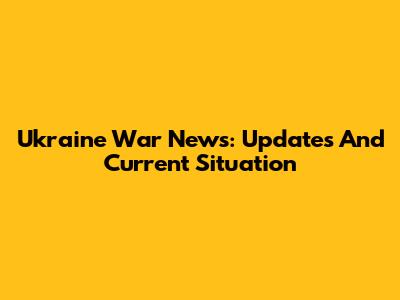 Ukraine War News: Updates And Current Situation