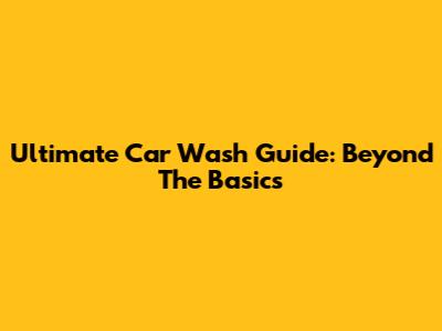Ultimate Car Wash Guide: Beyond The Basics