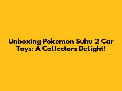 Unboxing Pokemon Suhu 2 Car Toys: A Collector's Delight!