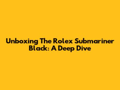 Unboxing The Rolex Submariner Black: A Deep Dive