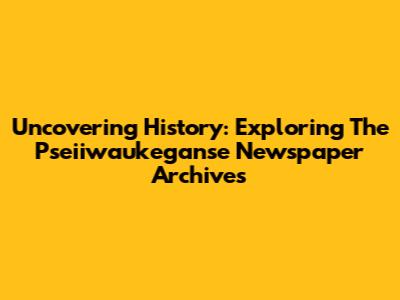 Uncovering History: Exploring The Pseiiwaukeganse Newspaper Archives