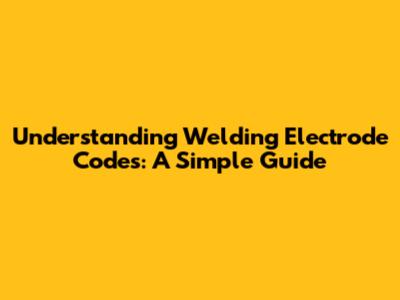 Understanding Welding Electrode Codes: A Simple Guide