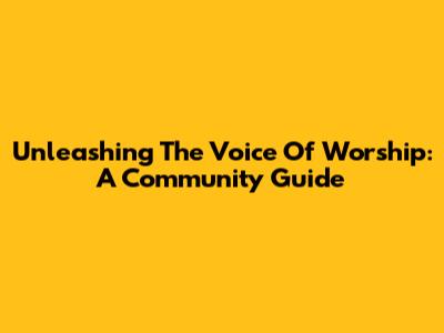 Unleashing The Voice Of Worship: A Community Guide