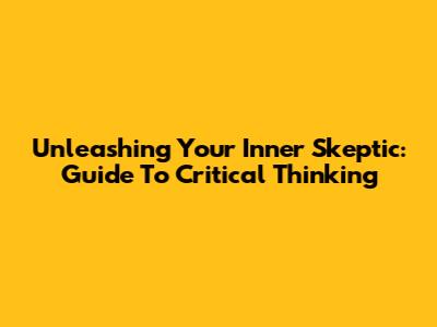 Unleashing Your Inner Skeptic: Guide To Critical Thinking