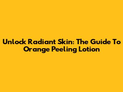 Unlock Radiant Skin: The Guide To Orange Peeling Lotion