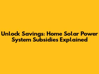 Unlock Savings: Home Solar Power System Subsidies Explained