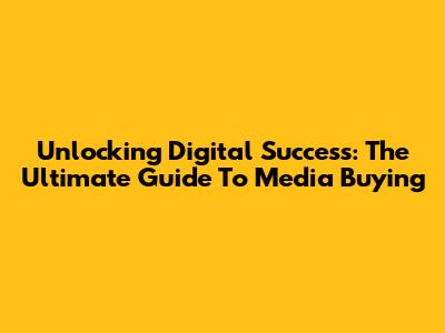 Unlocking Digital Success: The Ultimate Guide To Media Buying